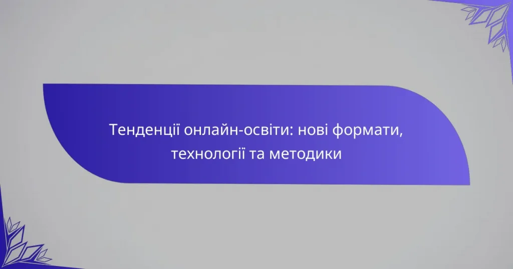 Тенденції онлайн-освіти: нові формати, технології та методики