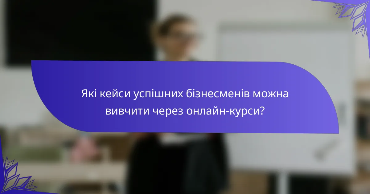 Які кейси успішних бізнесменів можна вивчити через онлайн-курси?