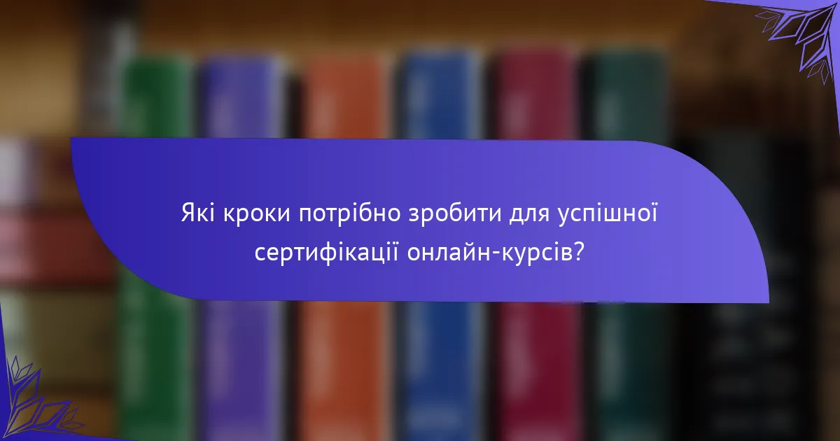 Які кроки потрібно зробити для успішної сертифікації онлайн-курсів?