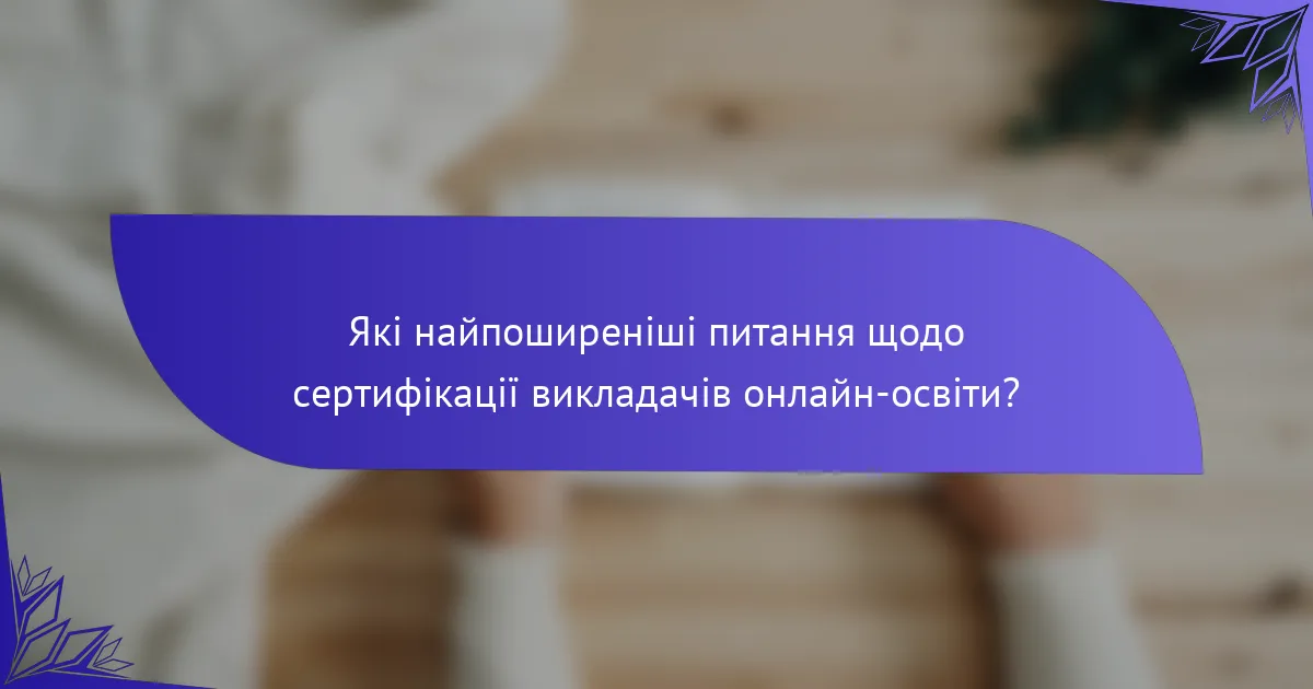 Які найпоширеніші питання щодо сертифікації викладачів онлайн-освіти?