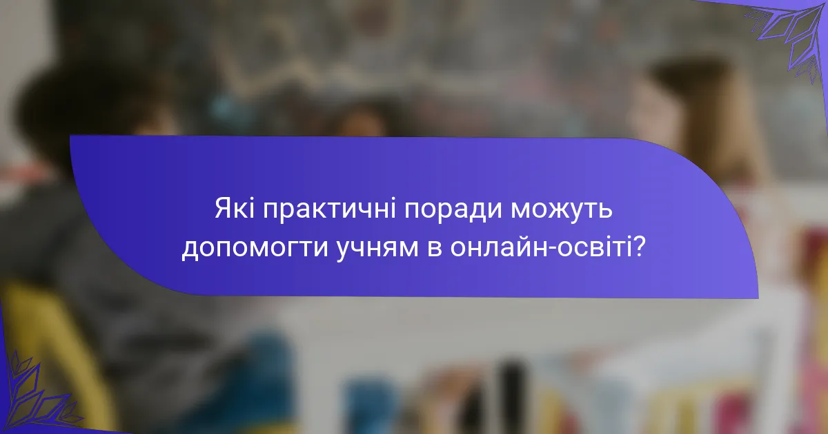 Які практичні поради можуть допомогти учням в онлайн-освіті?