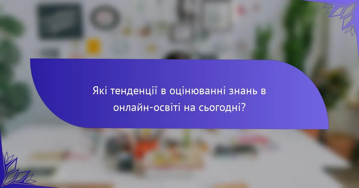 Які тенденції в оцінюванні знань в онлайн-освіті на сьогодні?